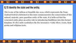 Q.15 Identify the state and the entity.
This is one of the tableau at Republic day 2020, which represents the Pang-
Lhabsol festival celebrated in this state commemorates the consecration of this
natural, majestic, pure guardian entity of the state. It is believed that the
venerated entity plays an active role in introducing Buddhism into this former
kingdom. It’s five units symbolises the five treasures―Gold, Silver, Gems, food
grains and religious texts.
 