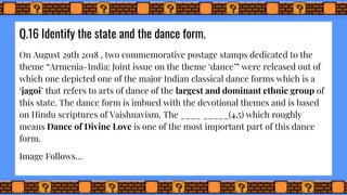 Q.16 Identify the state and the dance form.
On August 29th 2018 , two commemorative postage stamps dedicated to the
theme “Armenia-India: Joint issue on the theme ‘dance’” were released out of
which one depicted one of the major Indian classical dance forms which is a
‘jagoi’ that refers to arts of dance of the largest and dominant ethnic group of
this state. The dance form is imbued with the devotional themes and is based
on Hindu scriptures of Vaishnavism. The ____ _____(4,5) which roughly
means Dance of Divine Love is one of the most important part of this dance
form.
Image Follows…
 
