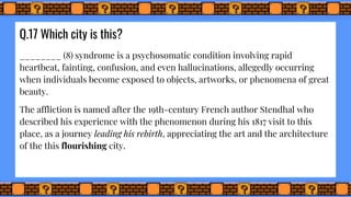 Q.17 Which city is this?
________ (8) syndrome is a psychosomatic condition involving rapid
heartbeat, fainting, confusion, and even hallucinations, allegedly occurring
when individuals become exposed to objects, artworks, or phenomena of great
beauty.
The affliction is named after the 19th-century French author Stendhal who
described his experience with the phenomenon during his 1817 visit to this
place, as a journey leading his rebirth, appreciating the art and the architecture
of the this flourishing city.
 