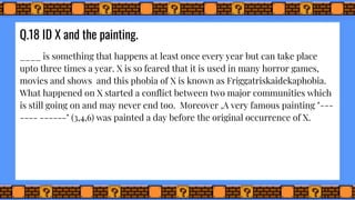 Q.18 ID X and the painting.
____ is something that happens at least once every year but can take place
upto three times a year. X is so feared that it is used in many horror games,
movies and shows and this phobia of X is known as Friggatriskaidekaphobia.
What happened on X started a conflict between two major communities which
is still going on and may never end too. Moreover ,A very famous painting "---
---- ------" (3,4,6) was painted a day before the original occurrence of X.
 