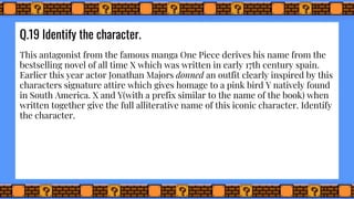 Q.19 Identify the character.
This antagonist from the famous manga One Piece derives his name from the
bestselling novel of all time X which was written in early 17th century spain.
Earlier this year actor Jonathan Majors donned an outfit clearly inspired by this
characters signature attire which gives homage to a pink bird Y natively found
in South America. X and Y(with a prefix similar to the name of the book) when
written together give the full alliterative name of this iconic character. Identify
the character.
 