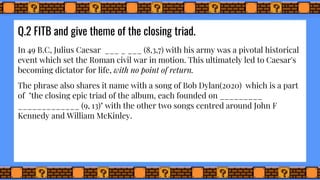Q.2 FITB and give theme of the closing triad.
In 49 B.C, Julius Caesar ___ _ ___ (8,3,7) with his army was a pivotal historical
event which set the Roman civil war in motion. This ultimately led to Caesar's
becoming dictator for life, with no point of return.
The phrase also shares it name with a song of Bob Dylan(2020) which is a part
of "the closing epic triad of the album, each founded on _________
_____________ (9, 13)" with the other two songs centred around John F
Kennedy and William McKinley.
 