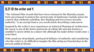 Q.21 ID the writer and Y.
“The National Film Awards that have been returned to the Bharatiya Janata
Party government to protest the current state of intolerance include prizes for
a movie that celebrates rebellion, free thinking and irreverence towards
authority.” is an excerpt from a 2015 scroll article describing a 1989 movie.
Inspired by the writer’s own experiences at School of Planning of Architecture,
the movie is one of the better portrayals of college life and also features a
youthful Ys movie debut in a minor role although his major debut would come 3
years later.
With casual use of profanity, portrayal of defiance of authority and considering
who the writer is, its difficult to imagine the film airing on Doordarshan in the
present political climate.
 