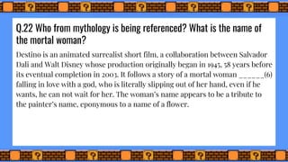 Q.22 Who from mythology is being referenced? What is the name of
the mortal woman?
Destino is an animated surrealist short film, a collaboration between Salvador
Dali and Walt Disney whose production originally began in 1945, 58 years before
its eventual completion in 2003. It follows a story of a mortal woman ______(6)
falling in love with a god, who is literally slipping out of her hand, even if he
wants, he can not wait for her. The woman’s name appears to be a tribute to
the painter’s name, eponymous to a name of a flower.
 