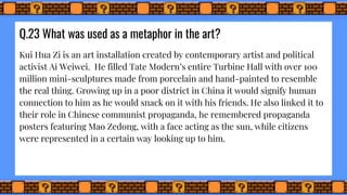 Q.23 What was used as a metaphor in the art?
Kui Hua Zi is an art installation created by contemporary artist and political
activist Ai Weiwei. He filled Tate Modern’s entire Turbine Hall with over 100
million mini-sculptures made from porcelain and hand-painted to resemble
the real thing. Growing up in a poor district in China it would signify human
connection to him as he would snack on it with his friends. He also linked it to
their role in Chinese communist propaganda, he remembered propaganda
posters featuring Mao Zedong, with a face acting as the sun, while citizens
were represented in a certain way looking up to him.
 