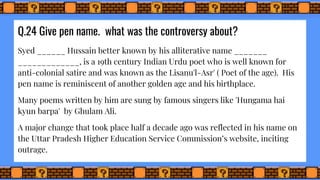 Q.24 Give pen name. what was the controversy about?
Syed ______ Hussain better known by his alliterative name _______
_____________, is a 19th century Indian Urdu poet who is well known for
anti-colonial satire and was known as the Lisanu'l-Asr' ( Poet of the age). His
pen name is reminiscent of another golden age and his birthplace.
Many poems written by him are sung by famous singers like 'Hungama hai
kyun barpa' by Ghulam Ali.
A major change that took place half a decade ago was reflected in his name on
the Uttar Pradesh Higher Education Service Commission’s website, inciting
outrage.
 