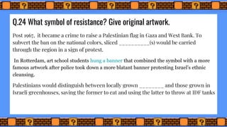 Q.24 What symbol of resistance? Give original artwork.
Post 1967, it became a crime to raise a Palestinian flag in Gaza and West Bank. To
subvert the ban on the national colors, sliced __________(s) would be carried
through the region in a sign of protest.
In Rotterdam, art school students hung a banner that combined the symbol with a more
famous artwork after police took down a more blatant banner protesting Israel’s ethnic
cleansing.
Palestinians would distinguish between locally grown ________ and those grown in
Israeli greenhouses, saving the former to eat and using the latter to throw at IDF tanks
 
