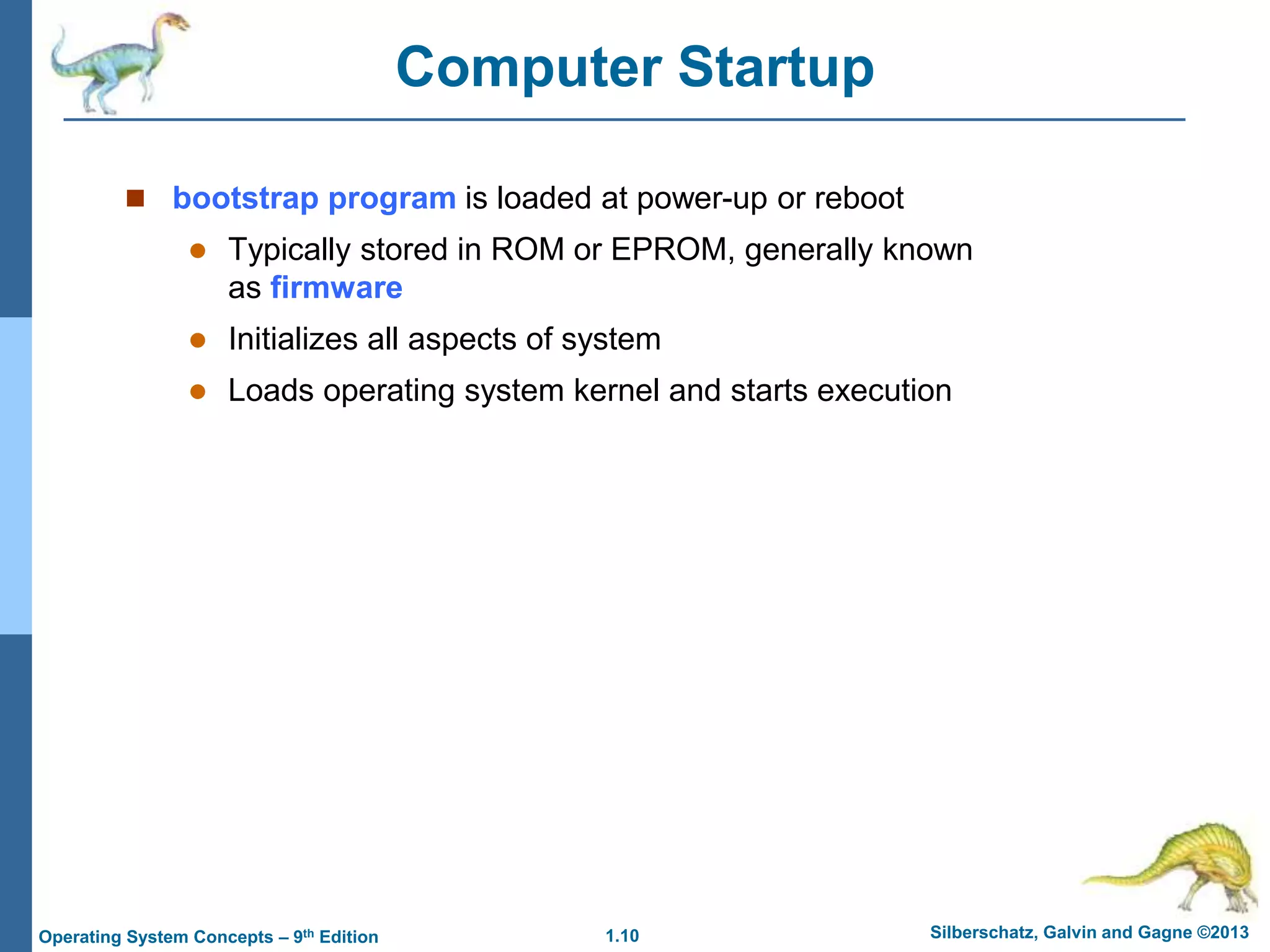 1.10 Silberschatz, Galvin and Gagne ©2013
Operating System Concepts – 9th Edition
Computer Startup
 bootstrap program is loaded at power-up or reboot
 Typically stored in ROM or EPROM, generally known
as firmware
 Initializes all aspects of system
 Loads operating system kernel and starts execution
 