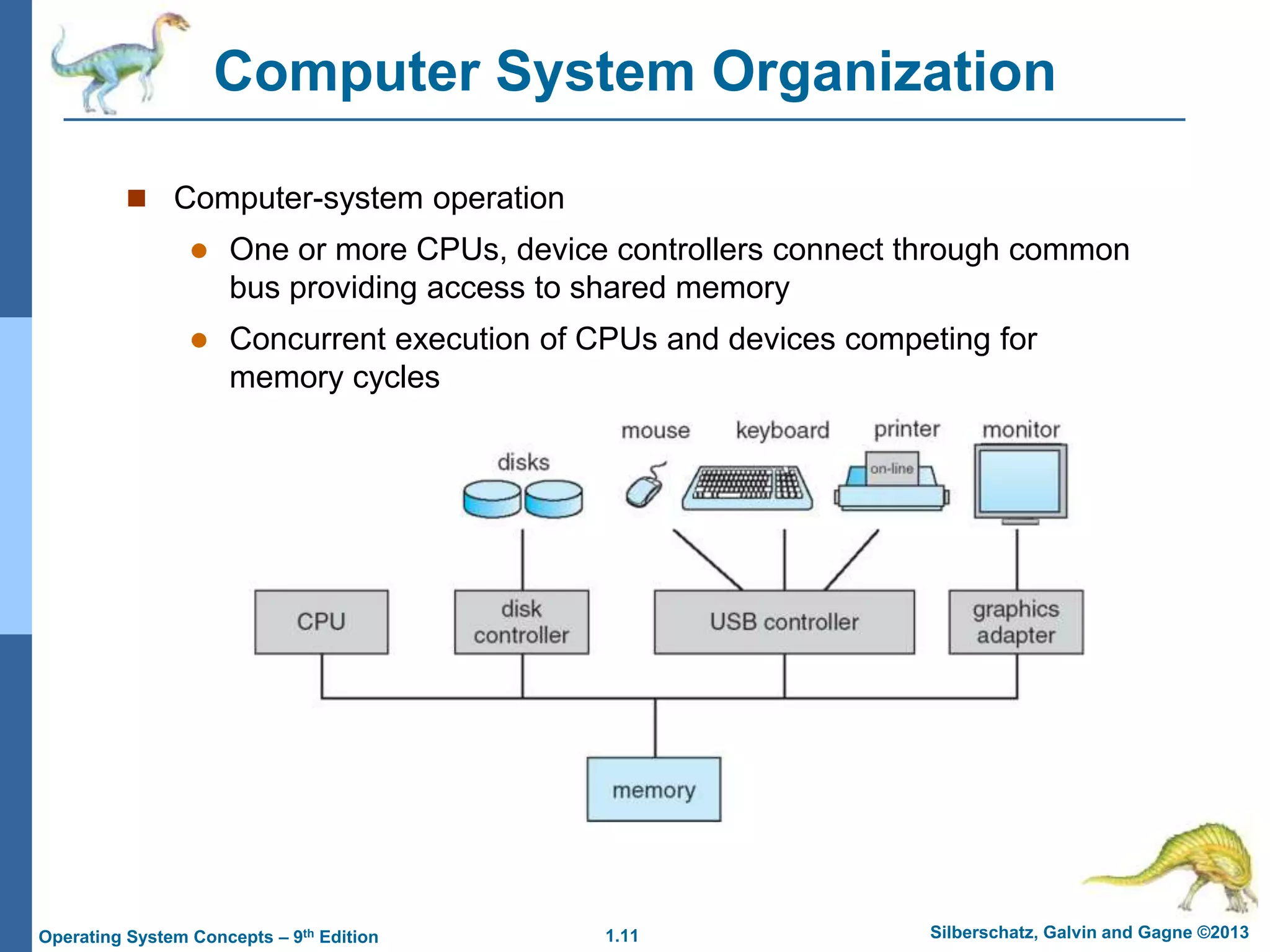 1.11 Silberschatz, Galvin and Gagne ©2013
Operating System Concepts – 9th Edition
Computer System Organization
 Computer-system operation
 One or more CPUs, device controllers connect through common
bus providing access to shared memory
 Concurrent execution of CPUs and devices competing for
memory cycles
 