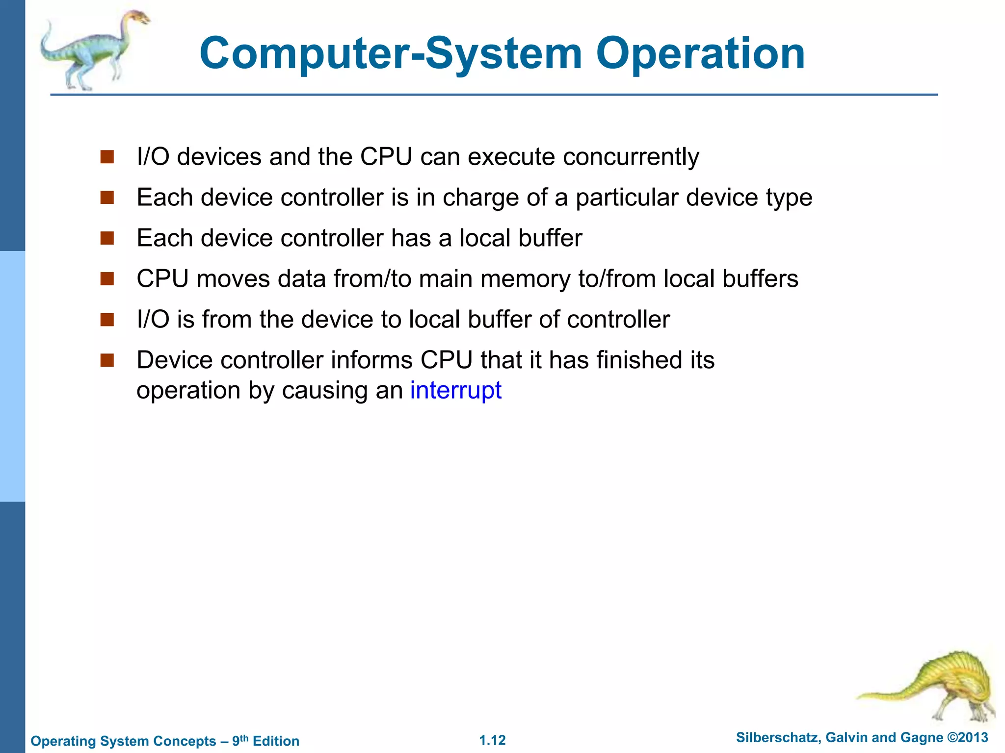 1.12 Silberschatz, Galvin and Gagne ©2013
Operating System Concepts – 9th Edition
Computer-System Operation
 I/O devices and the CPU can execute concurrently
 Each device controller is in charge of a particular device type
 Each device controller has a local buffer
 CPU moves data from/to main memory to/from local buffers
 I/O is from the device to local buffer of controller
 Device controller informs CPU that it has finished its
operation by causing an interrupt
 