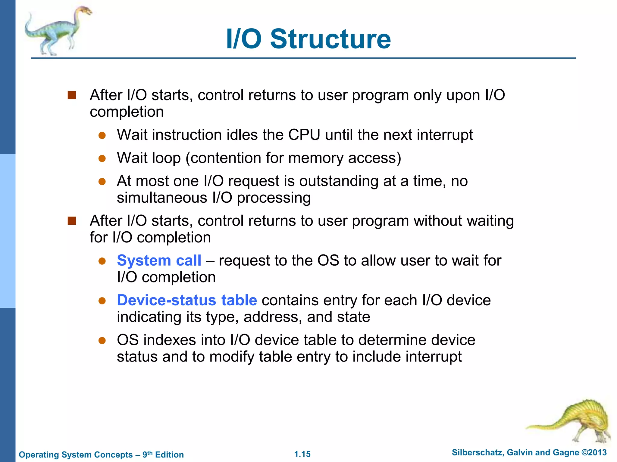 1.15 Silberschatz, Galvin and Gagne ©2013
Operating System Concepts – 9th Edition
I/O Structure
 After I/O starts, control returns to user program only upon I/O
completion
 Wait instruction idles the CPU until the next interrupt
 Wait loop (contention for memory access)
 At most one I/O request is outstanding at a time, no
simultaneous I/O processing
 After I/O starts, control returns to user program without waiting
for I/O completion
 System call – request to the OS to allow user to wait for
I/O completion
 Device-status table contains entry for each I/O device
indicating its type, address, and state
 OS indexes into I/O device table to determine device
status and to modify table entry to include interrupt
 