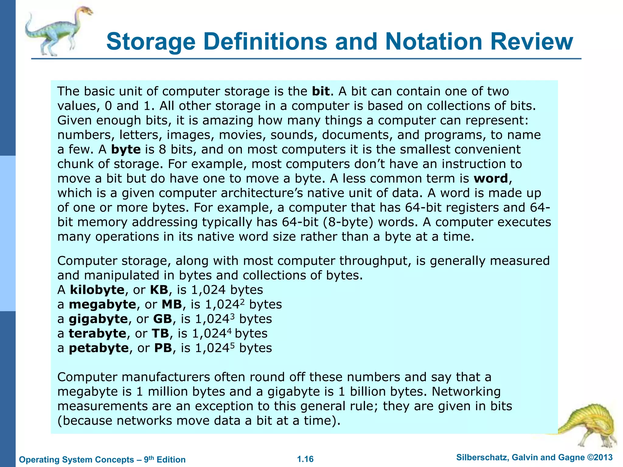 1.16 Silberschatz, Galvin and Gagne ©2013
Operating System Concepts – 9th Edition
Storage Definitions and Notation Review
The basic unit of computer storage is the bit. A bit can contain one of two
values, 0 and 1. All other storage in a computer is based on collections of bits.
Given enough bits, it is amazing how many things a computer can represent:
numbers, letters, images, movies, sounds, documents, and programs, to name
a few. A byte is 8 bits, and on most computers it is the smallest convenient
chunk of storage. For example, most computers don’t have an instruction to
move a bit but do have one to move a byte. A less common term is word,
which is a given computer architecture’s native unit of data. A word is made up
of one or more bytes. For example, a computer that has 64-bit registers and 64-
bit memory addressing typically has 64-bit (8-byte) words. A computer executes
many operations in its native word size rather than a byte at a time.
Computer storage, along with most computer throughput, is generally measured
and manipulated in bytes and collections of bytes.
A kilobyte, or KB, is 1,024 bytes
a megabyte, or MB, is 1,0242 bytes
a gigabyte, or GB, is 1,0243 bytes
a terabyte, or TB, is 1,0244 bytes
a petabyte, or PB, is 1,0245 bytes
Computer manufacturers often round off these numbers and say that a
megabyte is 1 million bytes and a gigabyte is 1 billion bytes. Networking
measurements are an exception to this general rule; they are given in bits
(because networks move data a bit at a time).
 