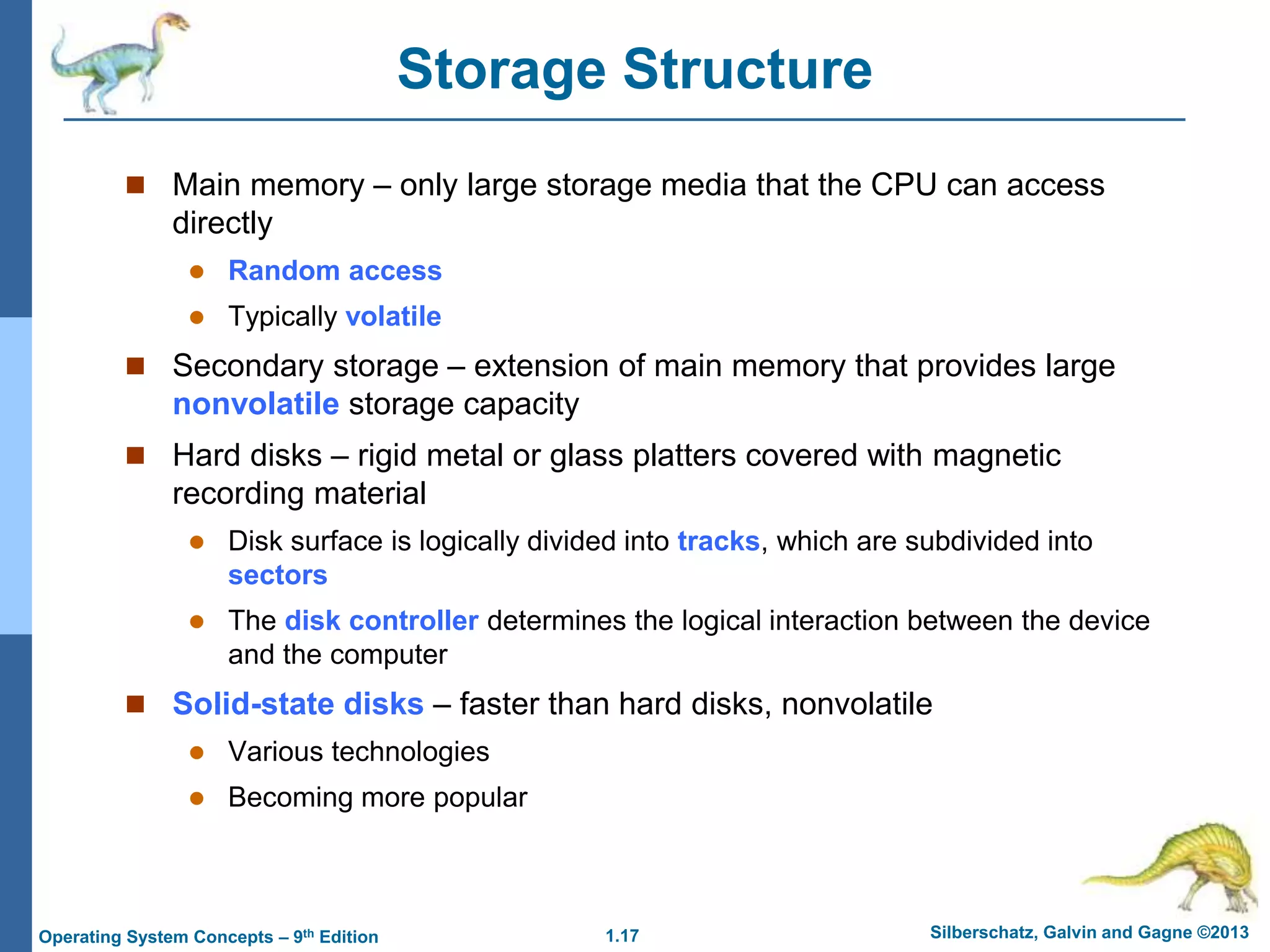 1.17 Silberschatz, Galvin and Gagne ©2013
Operating System Concepts – 9th Edition
Storage Structure
 Main memory – only large storage media that the CPU can access
directly
 Random access
 Typically volatile
 Secondary storage – extension of main memory that provides large
nonvolatile storage capacity
 Hard disks – rigid metal or glass platters covered with magnetic
recording material
 Disk surface is logically divided into tracks, which are subdivided into
sectors
 The disk controller determines the logical interaction between the device
and the computer
 Solid-state disks – faster than hard disks, nonvolatile
 Various technologies
 Becoming more popular
 