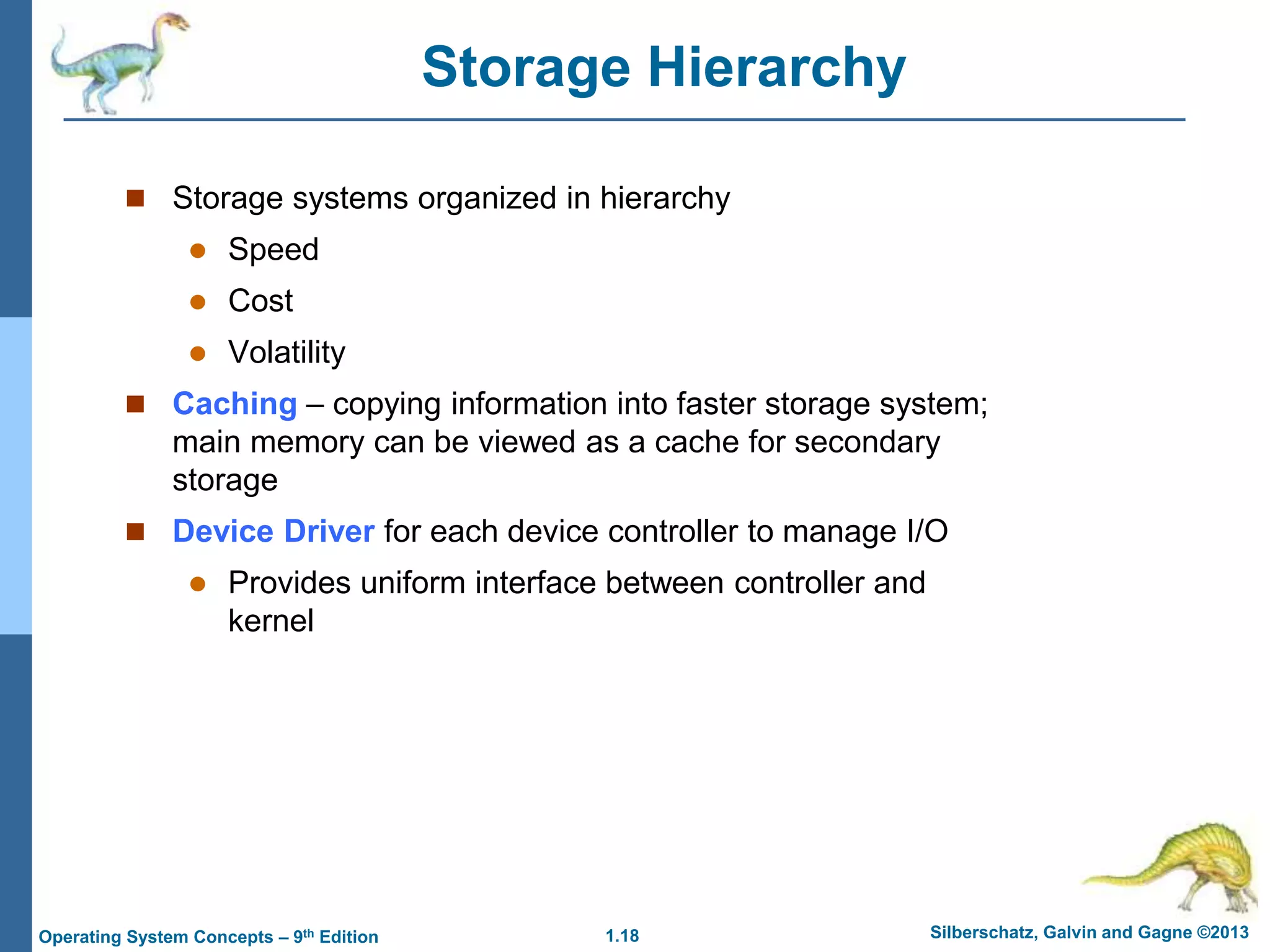 1.18 Silberschatz, Galvin and Gagne ©2013
Operating System Concepts – 9th Edition
Storage Hierarchy
 Storage systems organized in hierarchy
 Speed
 Cost
 Volatility
 Caching – copying information into faster storage system;
main memory can be viewed as a cache for secondary
storage
 Device Driver for each device controller to manage I/O
 Provides uniform interface between controller and
kernel
 