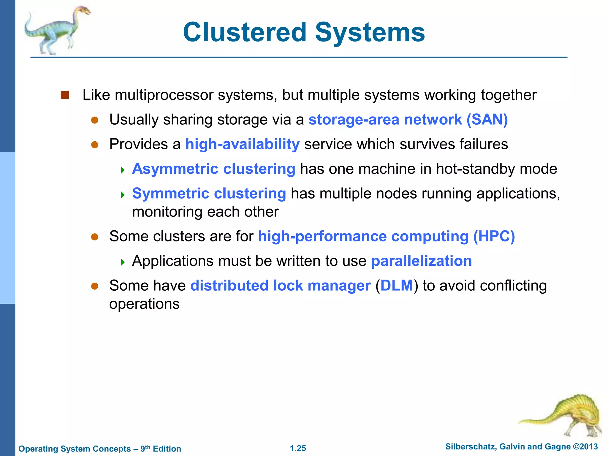 1.25 Silberschatz, Galvin and Gagne ©2013
Operating System Concepts – 9th Edition
Clustered Systems
 Like multiprocessor systems, but multiple systems working together
 Usually sharing storage via a storage-area network (SAN)
 Provides a high-availability service which survives failures
 Asymmetric clustering has one machine in hot-standby mode
 Symmetric clustering has multiple nodes running applications,
monitoring each other
 Some clusters are for high-performance computing (HPC)
 Applications must be written to use parallelization
 Some have distributed lock manager (DLM) to avoid conflicting
operations
 