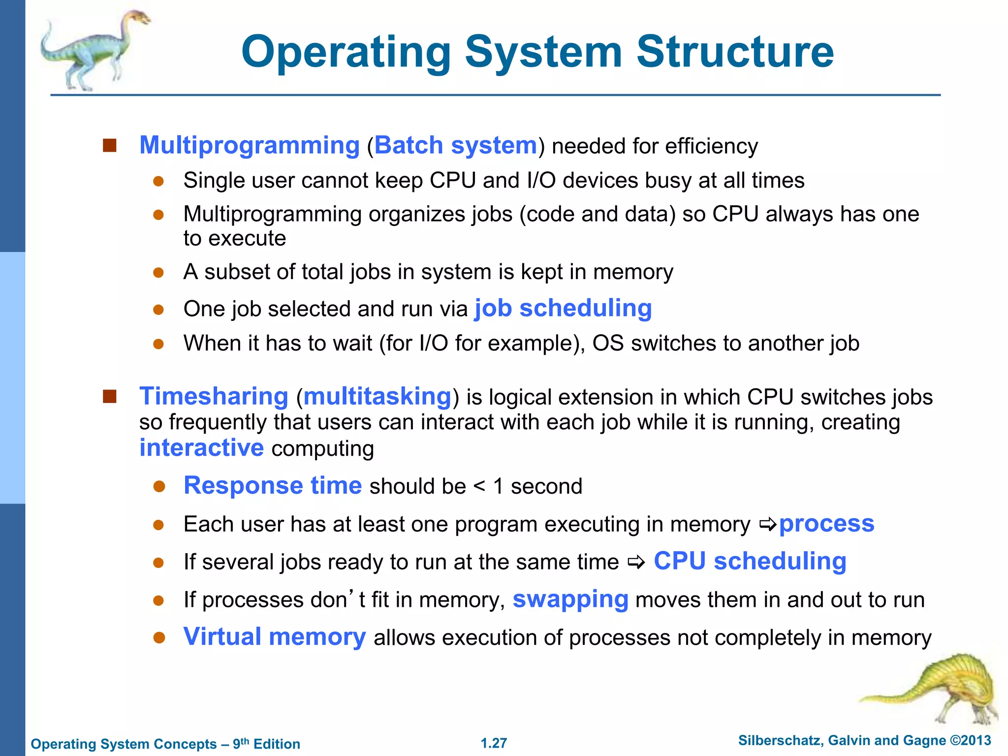 1.27 Silberschatz, Galvin and Gagne ©2013
Operating System Concepts – 9th Edition
Operating System Structure
 Multiprogramming (Batch system) needed for efficiency
 Single user cannot keep CPU and I/O devices busy at all times
 Multiprogramming organizes jobs (code and data) so CPU always has one
to execute
 A subset of total jobs in system is kept in memory
 One job selected and run via job scheduling
 When it has to wait (for I/O for example), OS switches to another job
 Timesharing (multitasking) is logical extension in which CPU switches jobs
so frequently that users can interact with each job while it is running, creating
interactive computing
 Response time should be < 1 second
 Each user has at least one program executing in memory process
 If several jobs ready to run at the same time  CPU scheduling
 If processes don’t fit in memory, swapping moves them in and out to run
 Virtual memory allows execution of processes not completely in memory
 