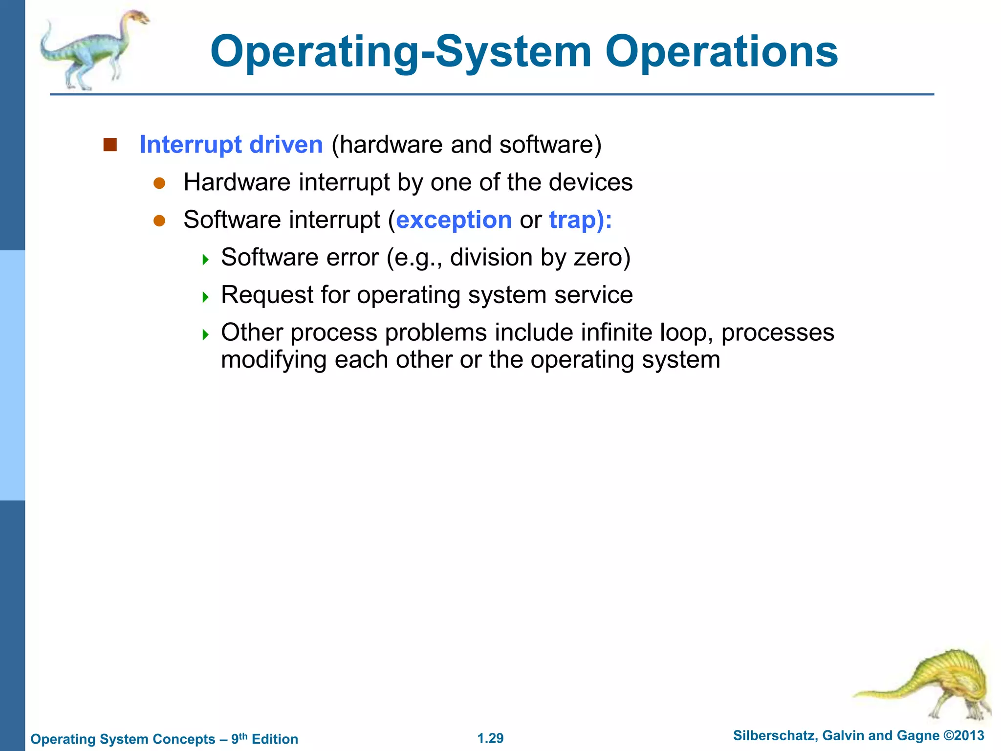 1.29 Silberschatz, Galvin and Gagne ©2013
Operating System Concepts – 9th Edition
Operating-System Operations
 Interrupt driven (hardware and software)
 Hardware interrupt by one of the devices
 Software interrupt (exception or trap):
 Software error (e.g., division by zero)
 Request for operating system service
 Other process problems include infinite loop, processes
modifying each other or the operating system
 