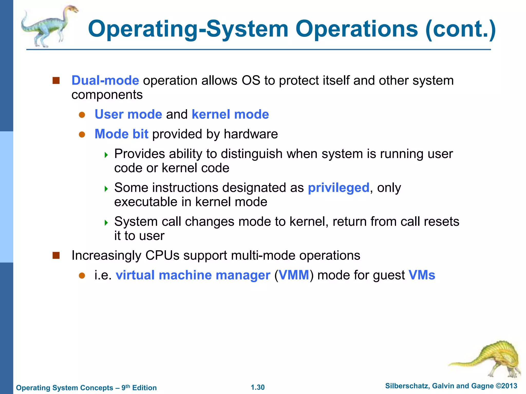 1.30 Silberschatz, Galvin and Gagne ©2013
Operating System Concepts – 9th Edition
Operating-System Operations (cont.)
 Dual-mode operation allows OS to protect itself and other system
components
 User mode and kernel mode
 Mode bit provided by hardware
 Provides ability to distinguish when system is running user
code or kernel code
 Some instructions designated as privileged, only
executable in kernel mode
 System call changes mode to kernel, return from call resets
it to user
 Increasingly CPUs support multi-mode operations
 i.e. virtual machine manager (VMM) mode for guest VMs
 