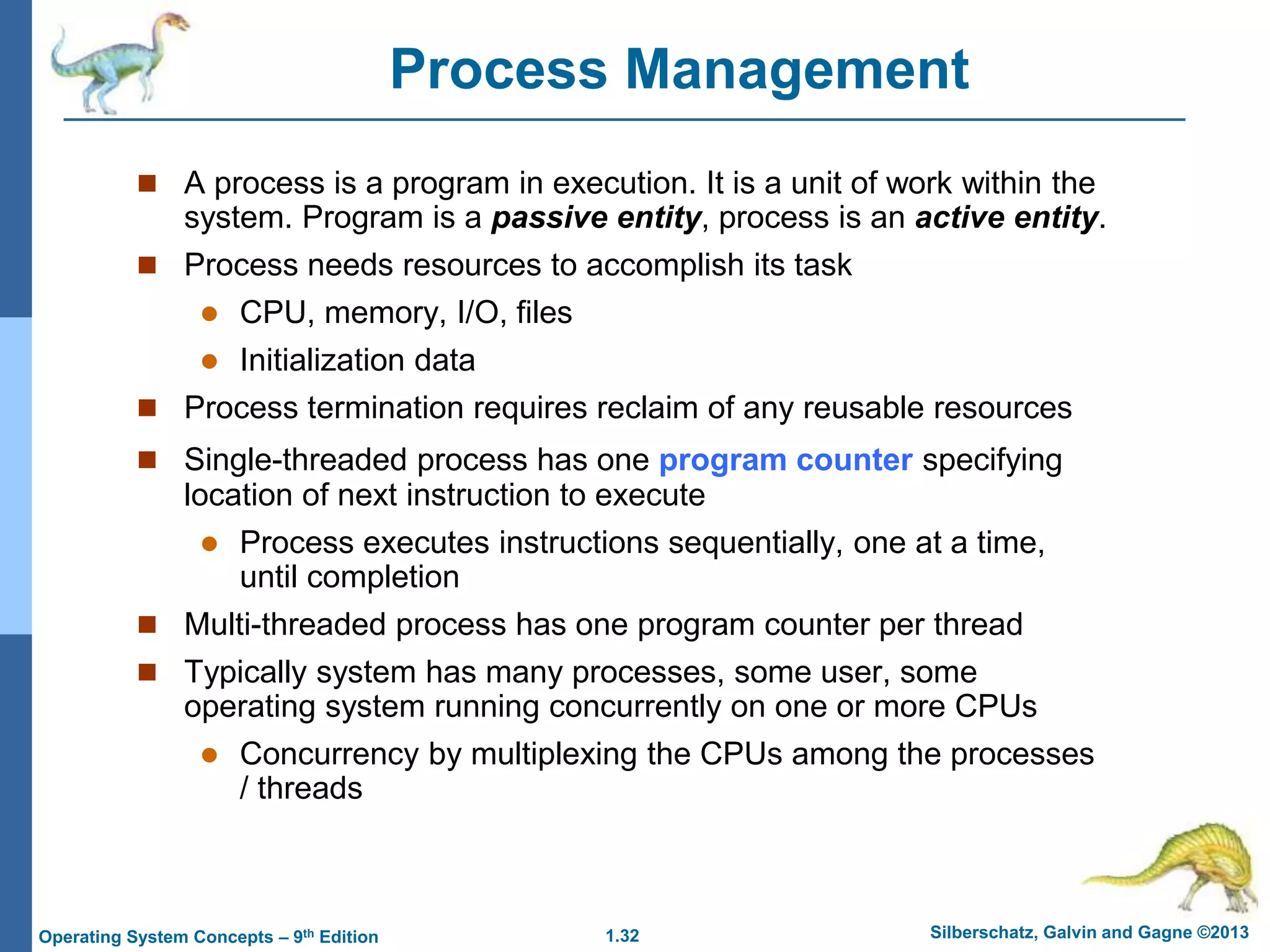 1.32 Silberschatz, Galvin and Gagne ©2013
Operating System Concepts – 9th Edition
Process Management
 A process is a program in execution. It is a unit of work within the
system. Program is a passive entity, process is an active entity.
 Process needs resources to accomplish its task
 CPU, memory, I/O, files
 Initialization data
 Process termination requires reclaim of any reusable resources
 Single-threaded process has one program counter specifying
location of next instruction to execute
 Process executes instructions sequentially, one at a time,
until completion
 Multi-threaded process has one program counter per thread
 Typically system has many processes, some user, some
operating system running concurrently on one or more CPUs
 Concurrency by multiplexing the CPUs among the processes
/ threads
 
