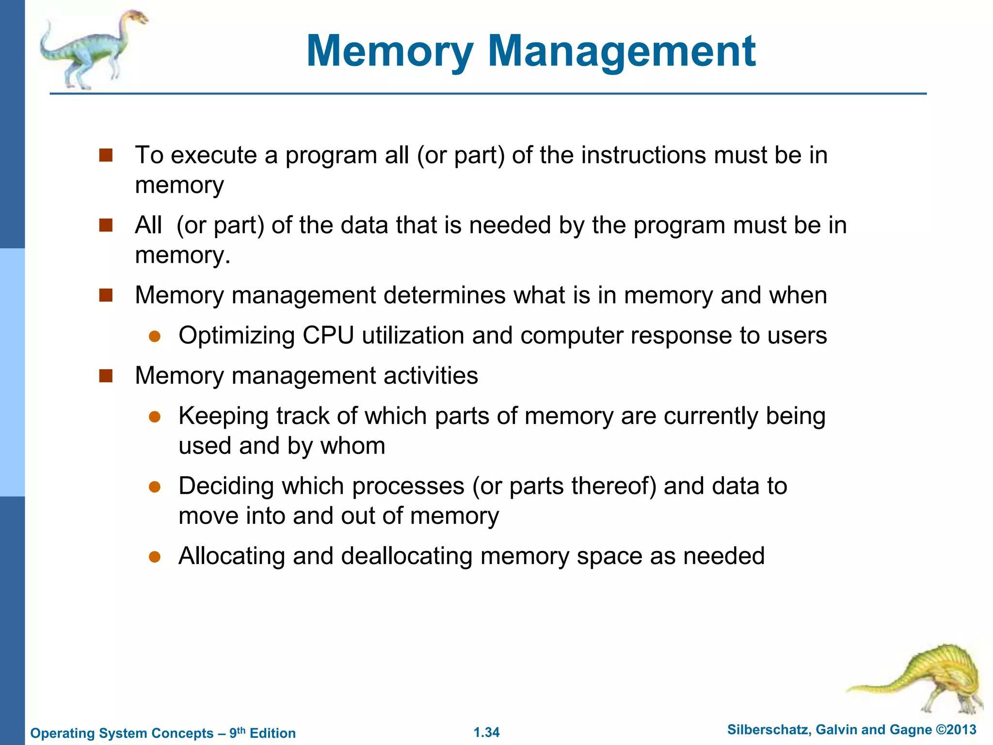 1.34 Silberschatz, Galvin and Gagne ©2013
Operating System Concepts – 9th Edition
Memory Management
 To execute a program all (or part) of the instructions must be in
memory
 All (or part) of the data that is needed by the program must be in
memory.
 Memory management determines what is in memory and when
 Optimizing CPU utilization and computer response to users
 Memory management activities
 Keeping track of which parts of memory are currently being
used and by whom
 Deciding which processes (or parts thereof) and data to
move into and out of memory
 Allocating and deallocating memory space as needed
 