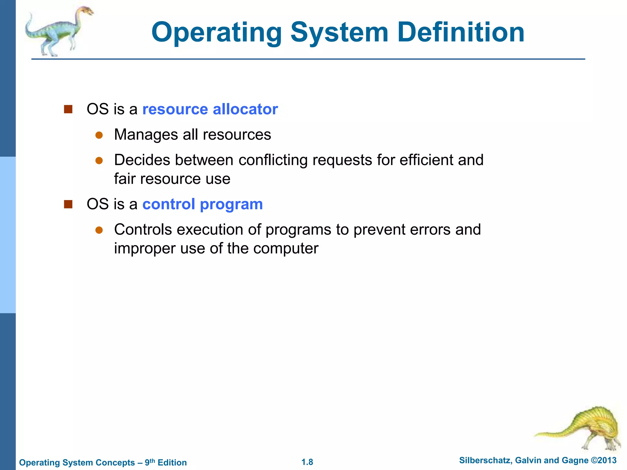 1.8 Silberschatz, Galvin and Gagne ©2013
Operating System Concepts – 9th Edition
Operating System Definition
 OS is a resource allocator
 Manages all resources
 Decides between conflicting requests for efficient and
fair resource use
 OS is a control program
 Controls execution of programs to prevent errors and
improper use of the computer
 