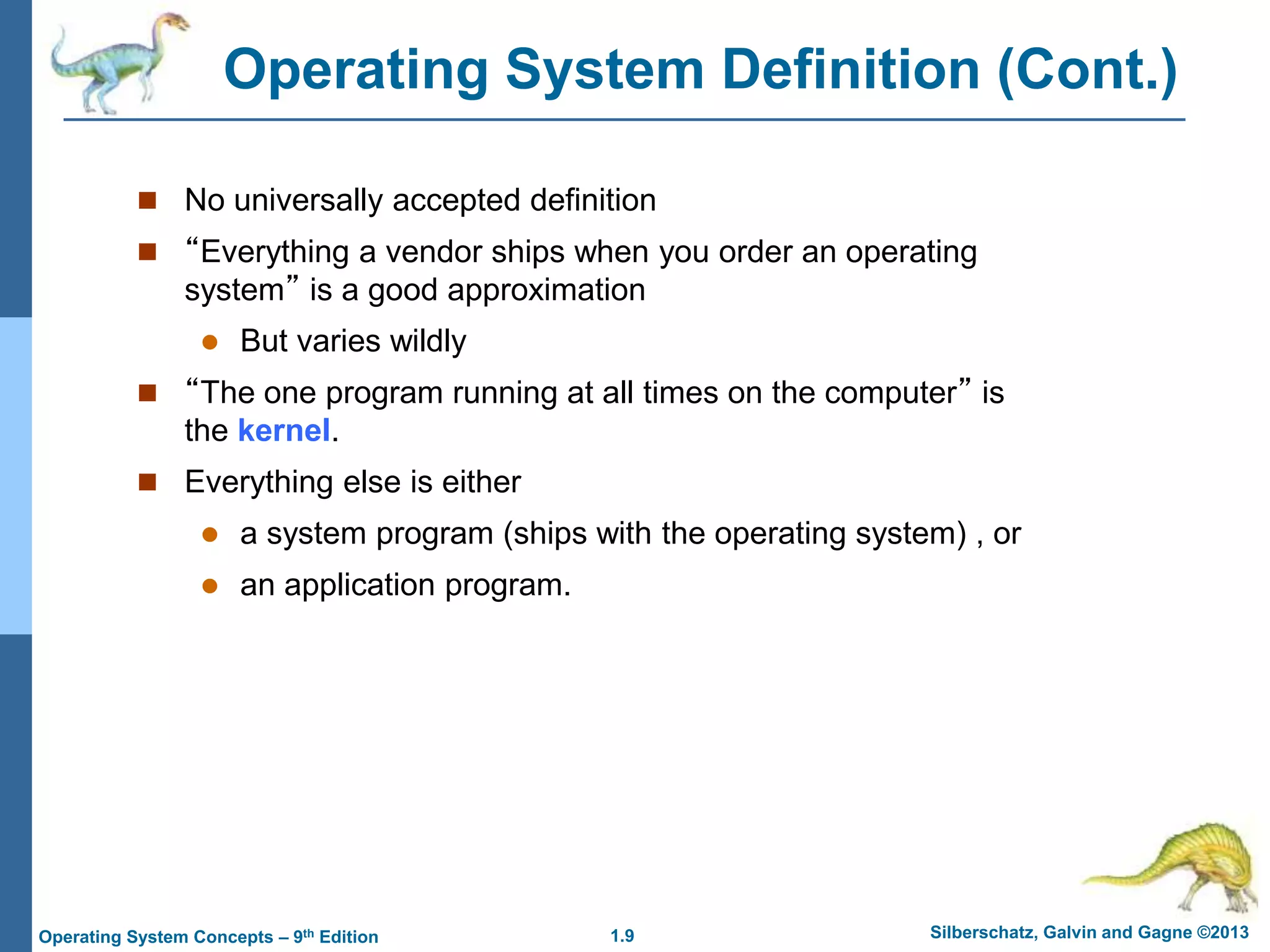 1.9 Silberschatz, Galvin and Gagne ©2013
Operating System Concepts – 9th Edition
Operating System Definition (Cont.)
 No universally accepted definition
 “Everything a vendor ships when you order an operating
system” is a good approximation
 But varies wildly
 “The one program running at all times on the computer” is
the kernel.
 Everything else is either
 a system program (ships with the operating system) , or
 an application program.
 