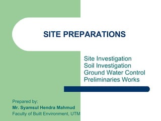 SITE PREPARATIONS Site Investigation  Soil Investigation Ground Water Control Preliminaries Works Prepared by: Mr. Syamsul Hendra Mahmud Faculty of Built Environment, UTM 