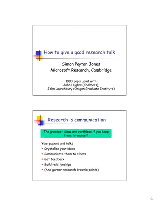 How to give a good research talk

          Simon Peyton Jones
     Microsoft Research, Cambridge

              1993 paper joint with
             John Hughes (Chalmers),
   John Launchbury (Oregon Graduate Institute)




    Research is communication

 The greatest ideas are worthless if you keep
              them to yourself

Your papers and talks
 Crystalise your ideas
 Communicate them to others
 Get feedback
 Build relationships
 (And garner research brownie points)




                                                 1
 
