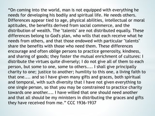 “On coming into the world, man is not equipped with everything he
needs for developing his bodily and spiritual life. He needs others.
Differences appear tied to age, physical abilities, intellectual or moral
aptitudes, the benefits derived from social commerce, and the
distribution of wealth. The "talents" are not distributed equally. These
differences belong to God's plan, who wills that each receive what he
needs from others, and that those endowed with particular "talents"
share the benefits with those who need them. These differences
encourage and often oblige persons to practice generosity, kindness,
and sharing of goods; they foster the mutual enrichment of cultures: I
distribute the virtues quite diversely; I do not give all of them to each
person, but some to one, some to others.... I shall give principally
charity to one; justice to another; humility to this one, a living faith to
that one.... and so I have given many gifts and graces, both spiritual
and temporal, with such diversity that I have not given everything to
one single person, so that you may be constrained to practice charity
towards one another.... I have willed that one should need another
and that all should be my ministers in distributing the graces and gifts
they have received from me.” CCC 1936-1937
 