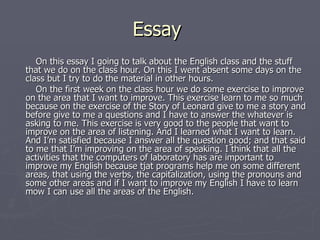Essay  On this essay I going to talk about the English class and the stuff that we do on the class hour. On this I went absent some days on the class but I try to do the material in other hours.  On the first week on the class hour we do some exercise to improve on the area that I want to improve. This exercise learn to me so much because on the exercise of the Story of Leonard give to me a story and before give to me a questions and I have to answer the whatever is asking to me. This exercise is very good to the people that want to improve on the area of listening. And I learned what I want to learn. And I’m satisfied because I answer all the question good; and that said to me that I’m improving on the area of speaking. I think that all the activities that the computers of laboratory has are important to improve my English because tjat programs help me on some different areas, that using the verbs, the capitalization, using the pronouns and some other areas and if I want to improve my English I have to learn mow I can use all the areas of the English. 