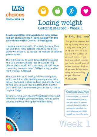 Losing weight
                              Getting started - Week 1
Develop healthier eating habits, be more active,
and get on track to start losing weight with this      Is this for me?
easy-to-follow NHS Choices 12-week guide.              This guide is intended for
                                                       use by healthy adults with
If people are overweight, it’s usually because they
                                                       a body mass index (BMI)
eat and drink more calories than they need. This
guide will help you to reduce the number of calories   of 25 and over. It is not
you consume.                                           suitable for children or
                                                       pregnant women. If you
This will help you to work towards losing weight       have any medical condition
at a safe and sustainable rate of 0.5kg to 1kg         you should consult your GP
(1lb to 2lbs) a week. For most men, this will mean     before starting. Find out
consuming no more than 1,900kcal a day, and for        if you need to lose weight
most women, 1,400kcal.
                                                       using the BMI healthy
                                                       weight calculator
This is the first of 12 weekly information guides,
which are full of diet, healthy eating and activity    at nhs.uk/bmi
advice. Each pack includes a food and activity chart
to help you to track your progress. Print out the
chart and stick it somewhere you can see it, such as
on your fridge.
                                                       Cutting calories
Before starting, visit nhs.uk/weightloss to work out    If you normally eat a lot more than
how much weight you need to lose, how to count          the recommended 2,500kcal for a
calories and how to shop for healthier food.            man and 2,000kcal for a woman
                                                        you may find it hard to cut back to
                                                        our suggested calorie limit. If so,
                                                        aim to reduce your calorie intake
                                                        gradually over the next few weeks.




                                                     Week 1
 