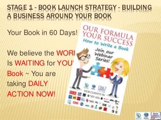 STAGE 1 - BOOK LAUNCH STRATEGY - BUILDING
A BUSINESS AROUND YOUR BOOK
Your Book in 60 Days!
We believe the WORLD
Is WAITING for YOUR
Book ~ You are
taking DAILY
ACTION NOW!
 