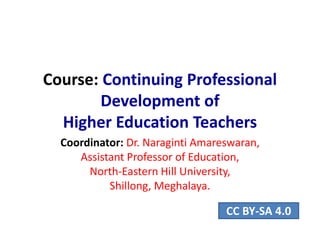 Course: Continuing Professional
Development of
Higher Education Teachers
Coordinator: Dr. Naraginti Amareswaran,
Assistant Professor of Education,
North-Eastern Hill University,
Shillong, Meghalaya.
CC BY-SA 4.0
 