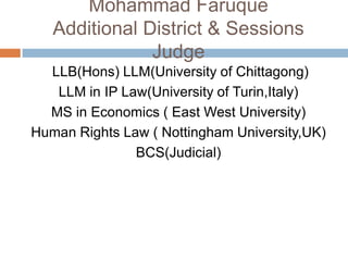 Mohammad Faruque
Additional District & Sessions
Judge
LLB(Hons) LLM(University of Chittagong)
LLM in IP Law(University of Turin,Italy)
MS in Economics ( East West University)
Human Rights Law ( Nottingham University,UK)
BCS(Judicial)
 