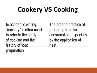 Cookery VS Cooking
In academic writing,
“cookery” is often used
to refer to the study
of cooking and the
history of food
preparation
The art and practice of
preparing food for
consumption, especially
by the application of
heat
 