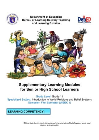 Department of Education
Bureau of Learning Delivery Teaching
and Learning Division
Supplementary Learning Modules
for Senior High School Learners
Grade Level: Grade 11
Specialized Subject: Introduction to World Religions and Belief Systems
Semester: First Semester (WEEK 1)
Differentiate the concept, elements and characteristics of belief system, world view,
religion, and spirituality.
LEARNING COMPETENCY:
 