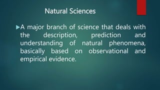 Natural Sciences
A major branch of science that deals with
the description, prediction and
understanding of natural phenomena,
basically based on observational and
empirical evidence.
 