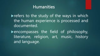 Humanities
refers to the study of the ways in which
the human experience is processed and
documented.
encompasses the field of philosophy,
literature, religion, art, music, history
and language.
 