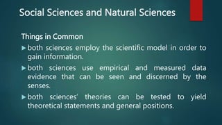 Social Sciences and Natural Sciences
Things in Common
 both sciences employ the scientific model in order to
gain information.
 both sciences use empirical and measured data
evidence that can be seen and discerned by the
senses.
 both sciences’ theories can be tested to yield
theoretical statements and general positions.
 