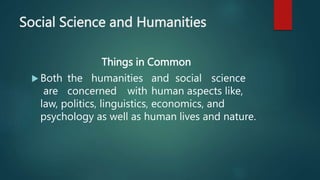 Social Science and Humanities
Things in Common
 Both the humanities and social science
are concerned with human aspects like,
law, politics, linguistics, economics, and
psychology as well as human lives and nature.
 