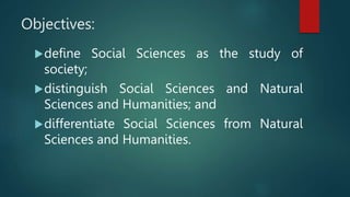 Objectives:
define Social Sciences as the study of
society;
distinguish Social Sciences and Natural
Sciences and Humanities; and
differentiate Social Sciences from Natural
Sciences and Humanities.
 