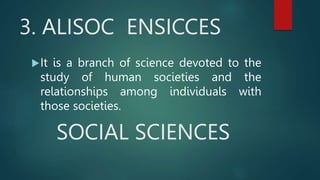 3. ALISOC ENSICCES
It is a branch of science devoted to the
study of human societies and the
relationships among individuals with
those societies.
SOCIAL SCIENCES
 