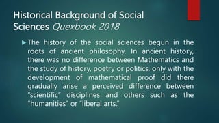 Historical Background of Social
Sciences Quexbook 2018
 The history of the social sciences begun in the
roots of ancient philosophy. In ancient history,
there was no difference between Mathematics and
the study of history, poetry or politics, only with the
development of mathematical proof did there
gradually arise a perceived difference between
“scientific” disciplines and others such as the
“humanities” or “liberal arts.”
 