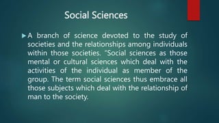 Social Sciences
 A branch of science devoted to the study of
societies and the relationships among individuals
within those societies. “Social sciences as those
mental or cultural sciences which deal with the
activities of the individual as member of the
group. The term social sciences thus embrace all
those subjects which deal with the relationship of
man to the society.
 