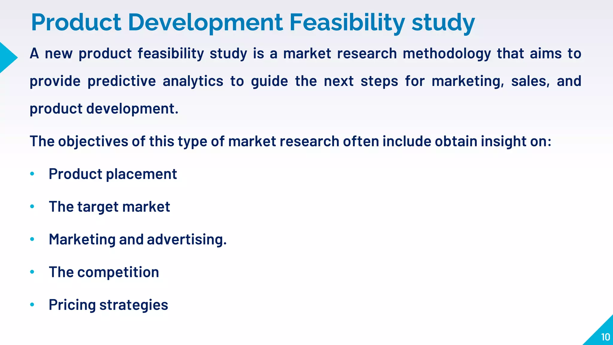 Product Development Feasibility study
10
A new product feasibility study is a market research methodology that aims to
provide predictive analytics to guide the next steps for marketing, sales, and
product development.
The objectives of this type of market research often include obtain insight on:
• Product placement
• The target market
• Marketing and advertising.
• The competition
• Pricing strategies
 