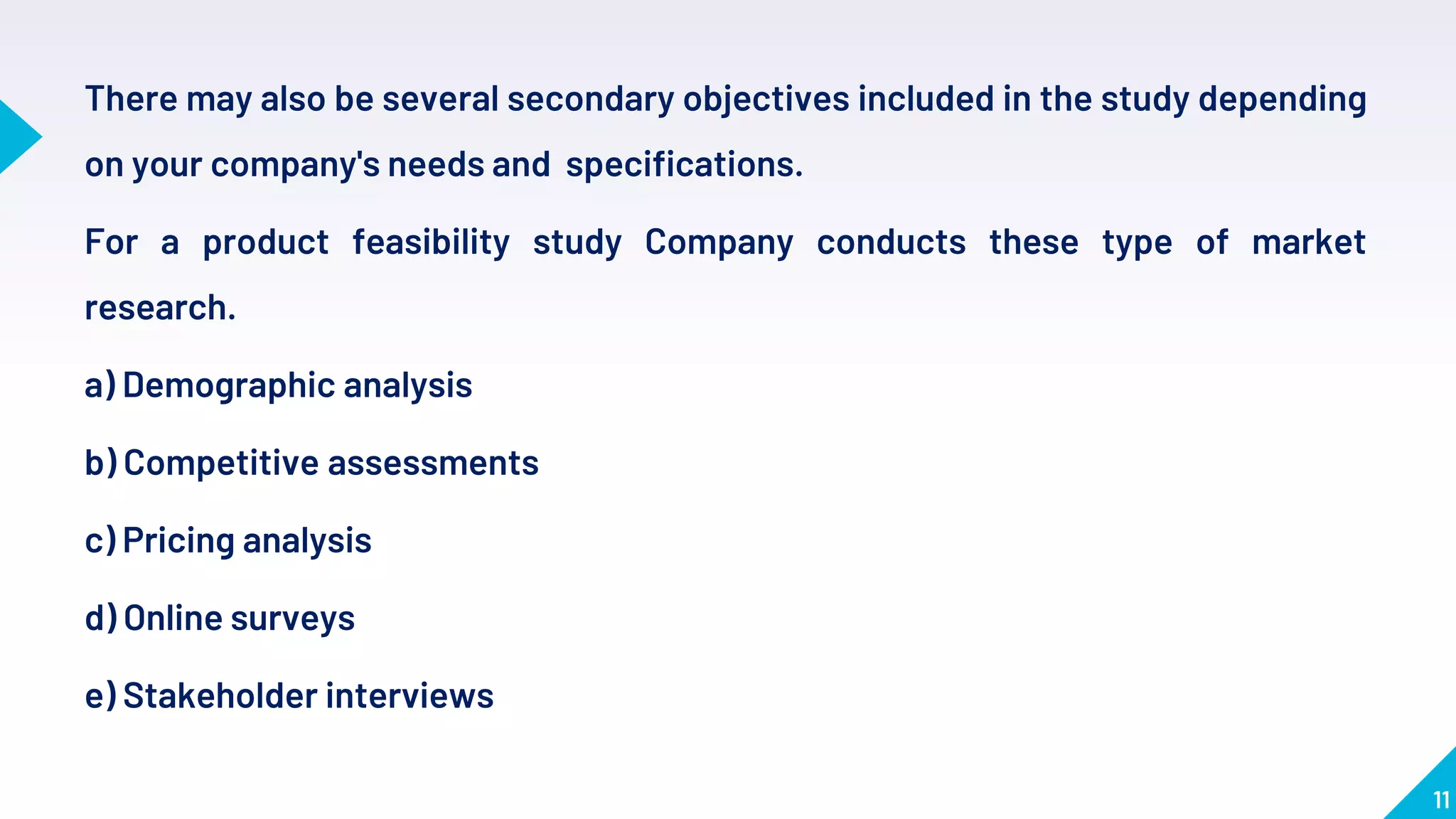 11
There may also be several secondary objectives included in the study depending
on your company's needs and specifications.
For a product feasibility study Company conducts these type of market
research.
a) Demographic analysis
b) Competitive assessments
c) Pricing analysis
d) Online surveys
e) Stakeholder interviews
 