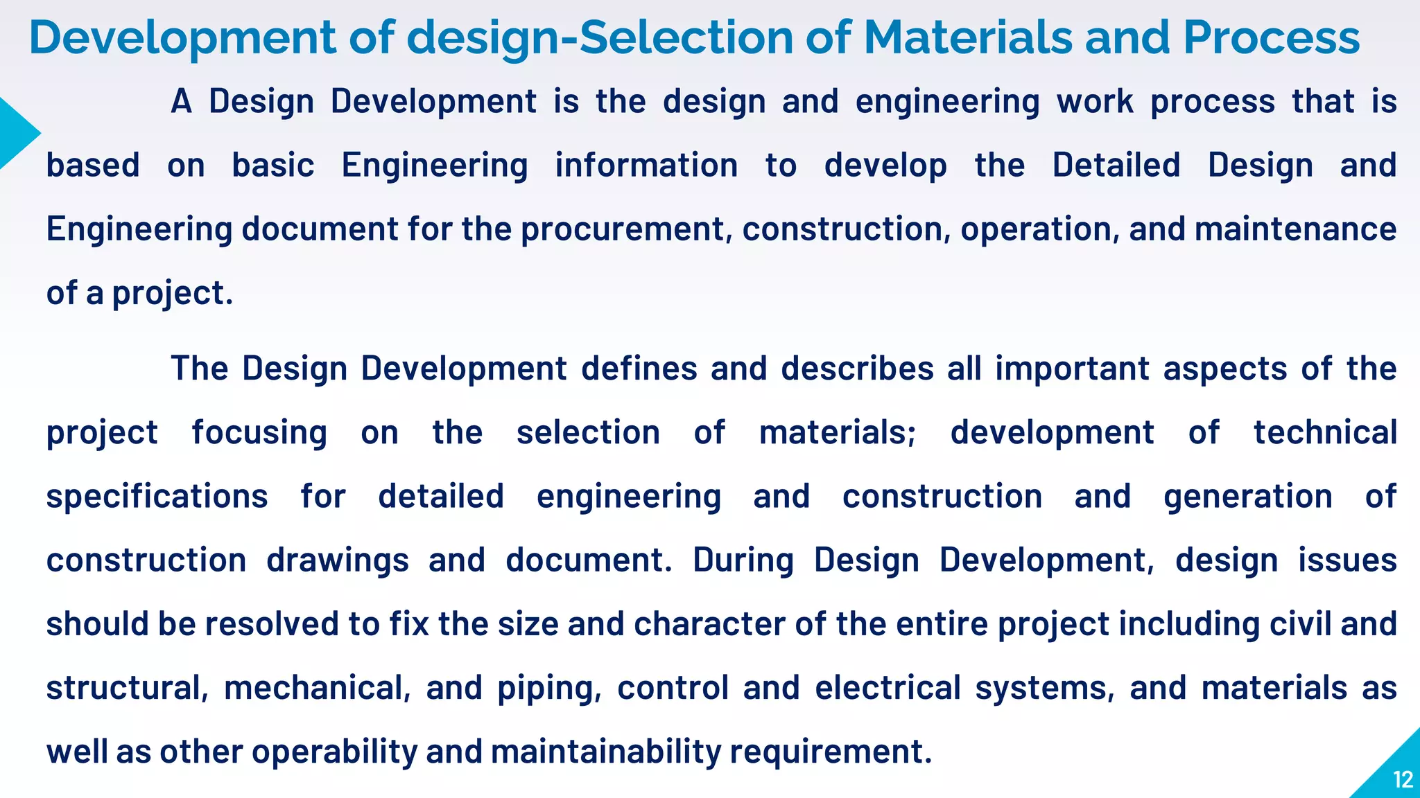 12
Development of design-Selection of Materials and Process
A Design Development is the design and engineering work process that is
based on basic Engineering information to develop the Detailed Design and
Engineering document for the procurement, construction, operation, and maintenance
of a project.
The Design Development defines and describes all important aspects of the
project focusing on the selection of materials; development of technical
specifications for detailed engineering and construction and generation of
construction drawings and document. During Design Development, design issues
should be resolved to fix the size and character of the entire project including civil and
structural, mechanical, and piping, control and electrical systems, and materials as
well as other operability and maintainability requirement.
 
