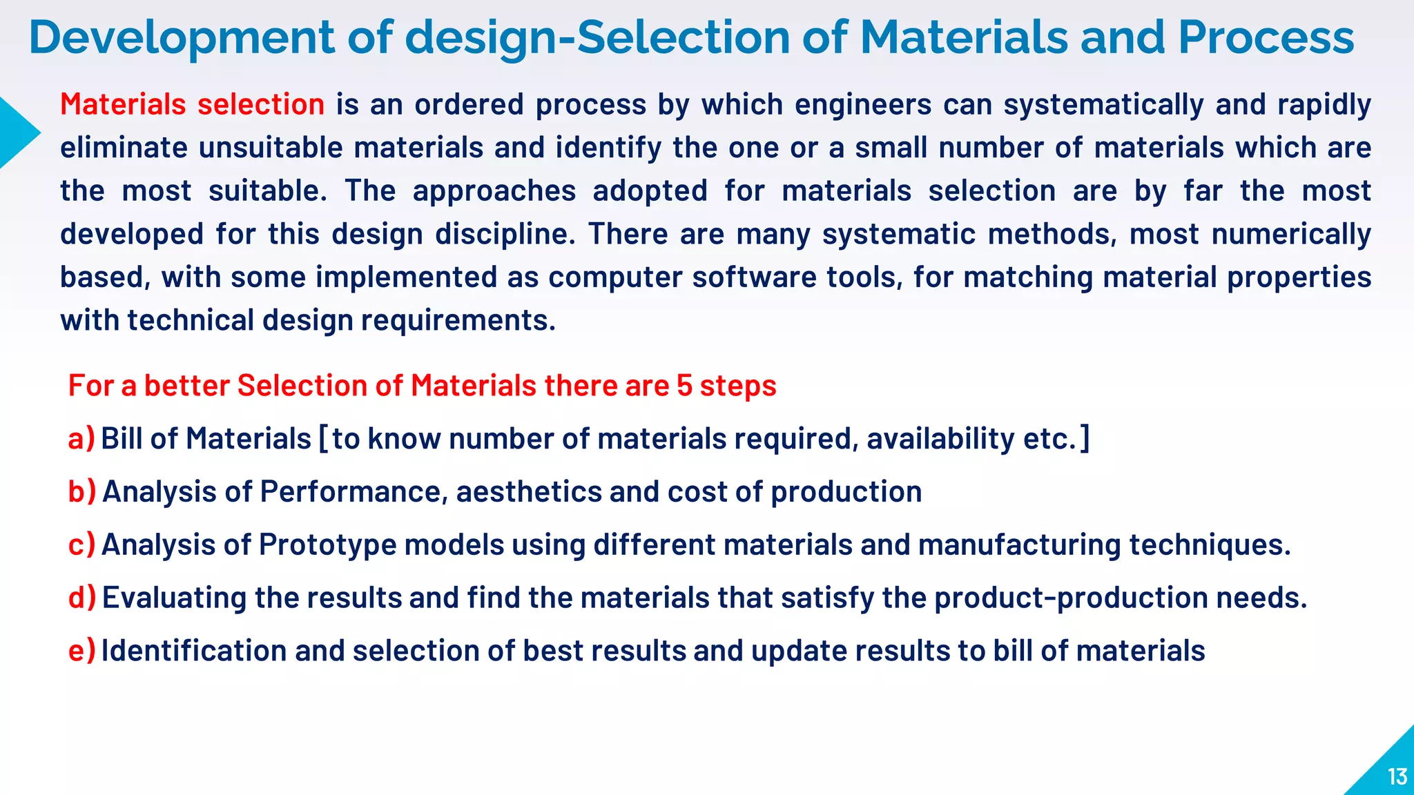 13
Development of design-Selection of Materials and Process
For a better Selection of Materials there are 5 steps
a) Bill of Materials [to know number of materials required, availability etc.]
b) Analysis of Performance, aesthetics and cost of production
c) Analysis of Prototype models using different materials and manufacturing techniques.
d) Evaluating the results and find the materials that satisfy the product-production needs.
e) Identification and selection of best results and update results to bill of materials
Materials selection is an ordered process by which engineers can systematically and rapidly
eliminate unsuitable materials and identify the one or a small number of materials which are
the most suitable. The approaches adopted for materials selection are by far the most
developed for this design discipline. There are many systematic methods, most numerically
based, with some implemented as computer software tools, for matching material properties
with technical design requirements.
 