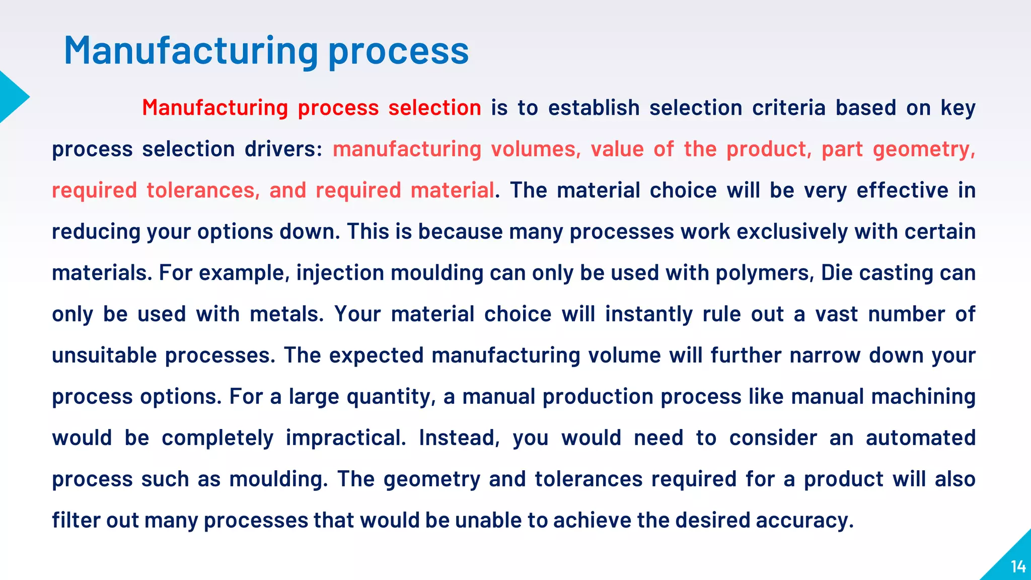14
Manufacturing process selection is to establish selection criteria based on key
process selection drivers: manufacturing volumes, value of the product, part geometry,
required tolerances, and required material. The material choice will be very effective in
reducing your options down. This is because many processes work exclusively with certain
materials. For example, injection moulding can only be used with polymers, Die casting can
only be used with metals. Your material choice will instantly rule out a vast number of
unsuitable processes. The expected manufacturing volume will further narrow down your
process options. For a large quantity, a manual production process like manual machining
would be completely impractical. Instead, you would need to consider an automated
process such as moulding. The geometry and tolerances required for a product will also
filter out many processes that would be unable to achieve the desired accuracy.
Manufacturing process
 