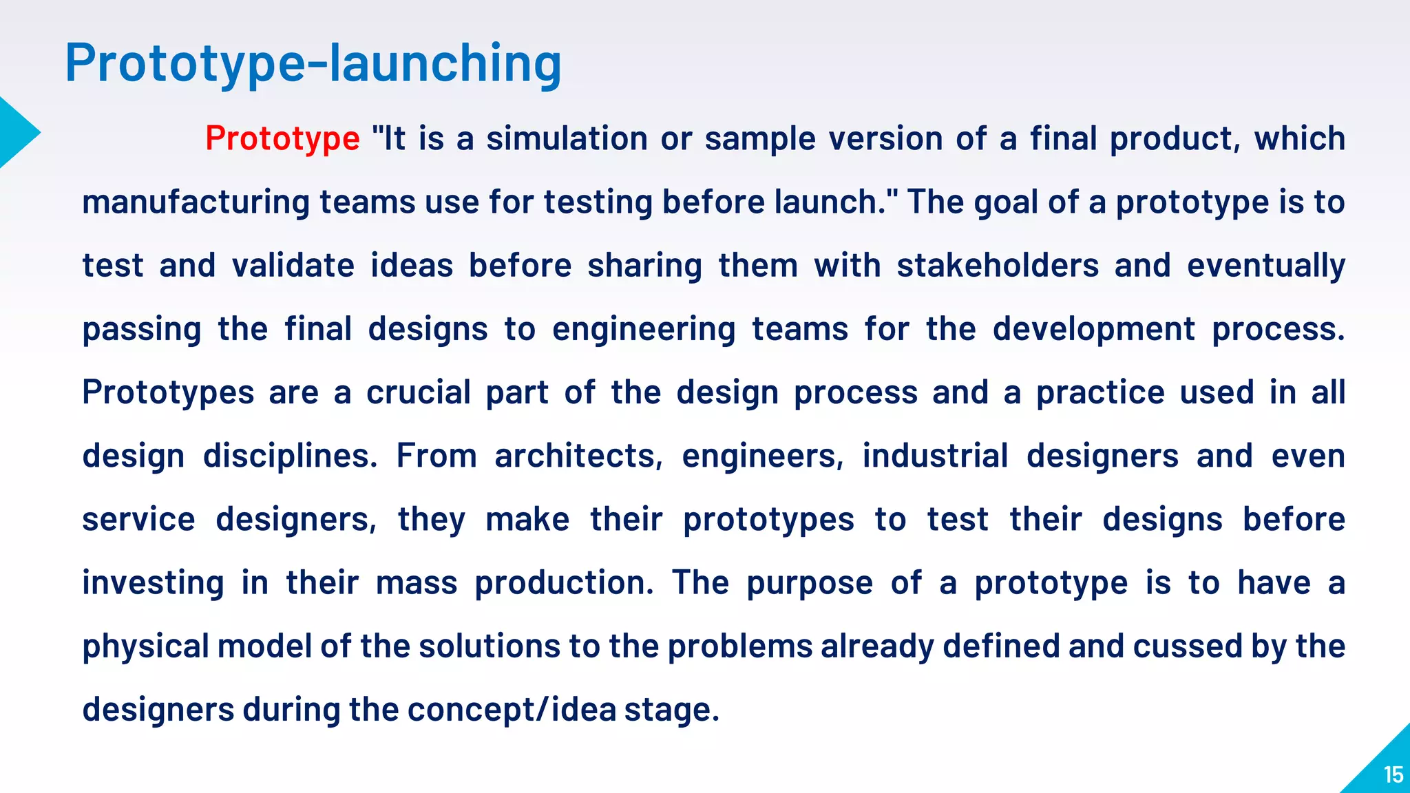 15
Prototype-launching
Prototype "It is a simulation or sample version of a final product, which
manufacturing teams use for testing before launch." The goal of a prototype is to
test and validate ideas before sharing them with stakeholders and eventually
passing the final designs to engineering teams for the development process.
Prototypes are a crucial part of the design process and a practice used in all
design disciplines. From architects, engineers, industrial designers and even
service designers, they make their prototypes to test their designs before
investing in their mass production. The purpose of a prototype is to have a
physical model of the solutions to the problems already defined and cussed by the
designers during the concept/idea stage.
 